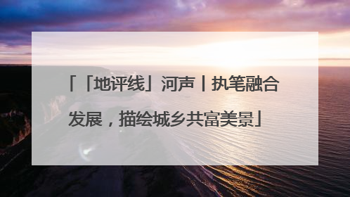 「地评线」河声丨执笔融合发展，描绘城乡共富美景