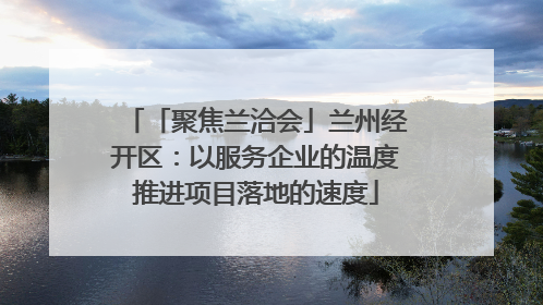 「聚焦兰洽会」兰州经开区：以服务企业的温度推进项目落地的速度