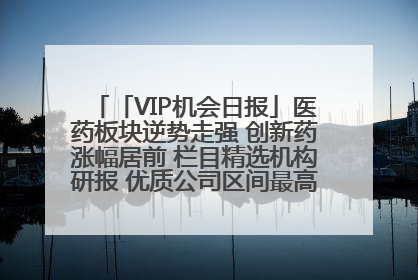 「VIP机会日报」医药板块逆势走强 创新药涨幅居前 栏目精选机构研报 优质公司区间最高涨34.9%