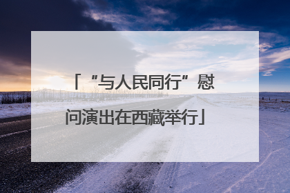 “与人民同行”慰问演出在西藏举行