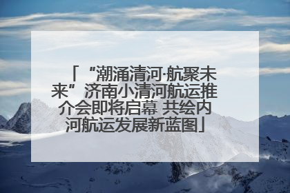 “潮涌清河·航聚未来”济南小清河航运推介会即将启幕 共绘内河航运发展新蓝图