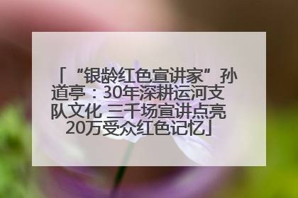 “银龄红色宣讲家”孙道亭：30年深耕运河支队文化 三千场宣讲点亮20万受众红色记忆