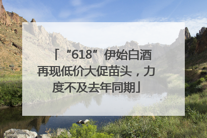 “618”伊始白酒再现低价大促苗头，力度不及去年同期