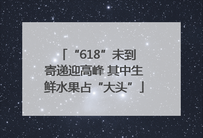 “618”未到 寄递迎高峰 其中生鲜水果占“大头”