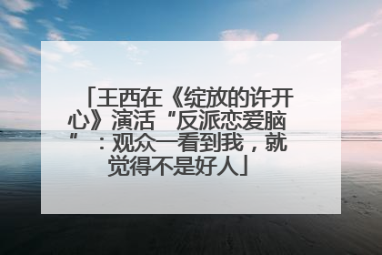 王西在《绽放的许开心》演活“反派恋爱脑”：观众一看到我，就觉得不是好人