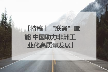 特稿丨“联通”赋能 中国助力非洲工业化高质量发展