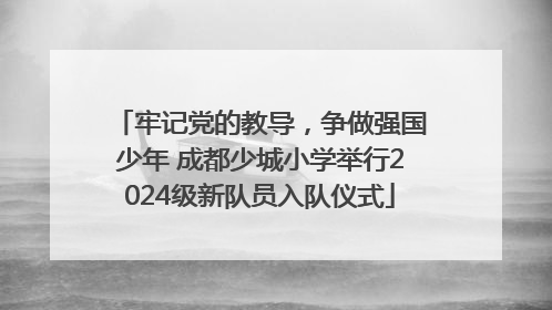 牢记党的教导，争做强国少年 成都少城小学举行2024级新队员入队仪式