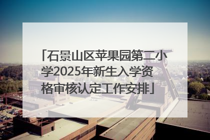 石景山区苹果园第二小学2025年新生入学资格审核认定工作安排