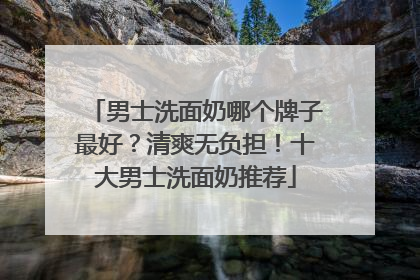 男士洗面奶哪个牌子最好？清爽无负担！十大男士洗面奶推荐