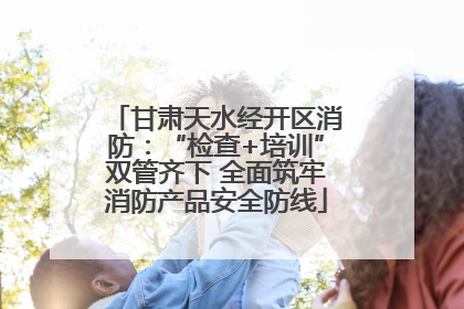 甘肃天水经开区消防:“检查+培训”双管齐下 全面筑牢消防产品安全防线