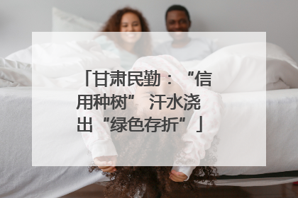 甘肃民勤：“信用种树” 汗水浇出“绿色存折”