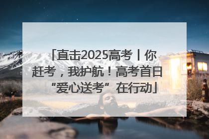 直击2025高考丨你赶考，我护航！高考首日“爱心送考”在行动