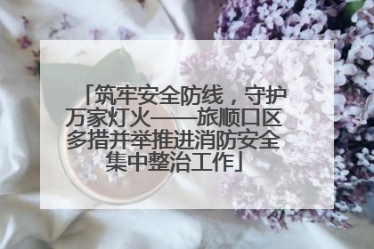 筑牢安全防线，守护万家灯火——旅顺口区多措并举推进消防安全集中整治工作