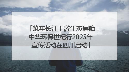 筑牢长江上游生态屏障，中华环保世纪行2025年宣传活动在四川启动