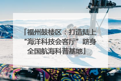福州鼓楼区：打造陆上“海洋科技会客厅”跻身全国航海科普基地