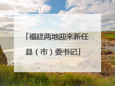 福建两地迎来新任县（市）委书记