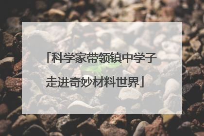 科学家带领镇中学子走进奇妙材料世界