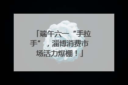端午六一“手拉手”，淄博消费市场活力爆棚！