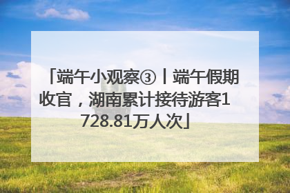 端午小观察③丨端午假期收官，湖南累计接待游客1728.81万人次