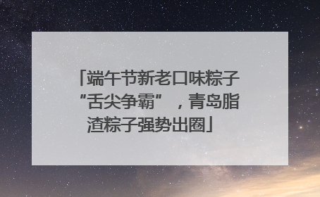 端午节新老口味粽子“舌尖争霸”，青岛脂渣粽子强势出圈