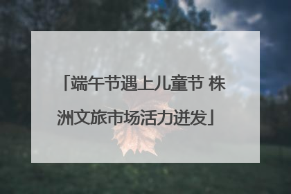 端午节遇上儿童节 株洲文旅市场活力迸发