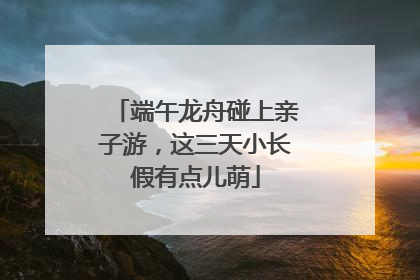 端午龙舟碰上亲子游，这三天小长假有点儿萌