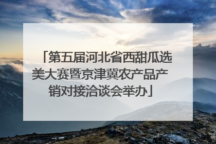 第五届河北省西甜瓜选美大赛暨京津冀农产品产销对接洽谈会举办