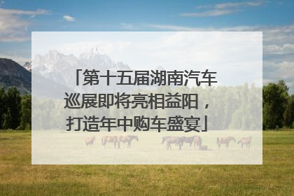 第十五届湖南汽车巡展即将亮相益阳，打造年中购车盛宴