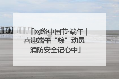 网络中国节·端午｜喜迎端午“粽”动员 消防安全记心中