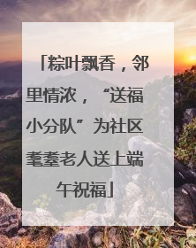 粽叶飘香，邻里情浓，“送福小分队”为社区耄耋老人送上端午祝福