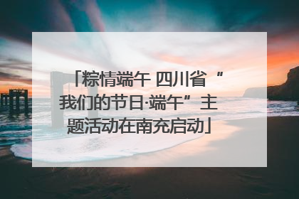 粽情端午 四川省“我们的节日·端午”主题活动在南充启动