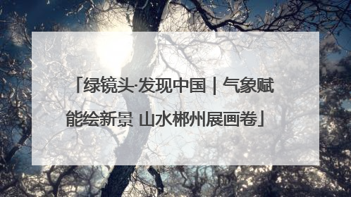 绿镜头·发现中国｜气象赋能绘新景 山水郴州展画卷
