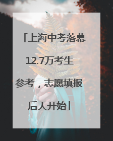 上海中考落幕12.7万考生参考，志愿填报后天开始