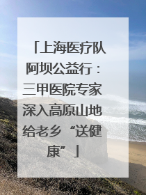 上海医疗队阿坝公益行：三甲医院专家深入高原山地给老乡“送健康”