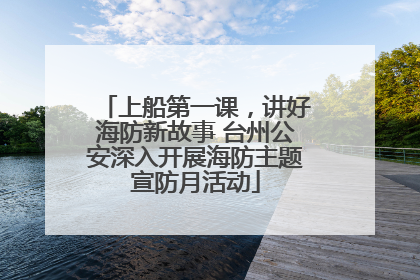 上船第一课，讲好海防新故事 台州公安深入开展海防主题宣防月活动