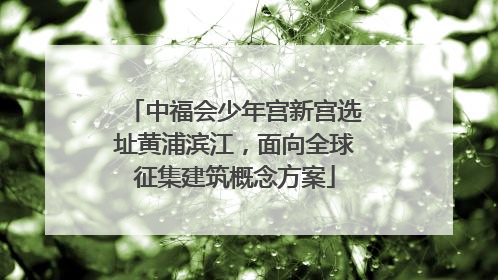 中福会少年宫新宫选址黄浦滨江，面向全球征集建筑概念方案