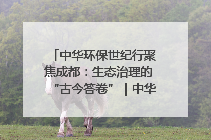 中华环保世纪行聚焦成都：生态治理的“古今答卷”｜中华环保世纪行