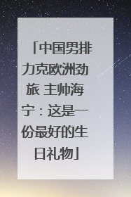 中国男排力克欧洲劲旅 主帅海宁：这是一份最好的生日礼物
