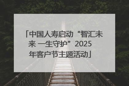中国人寿启动“智汇未来 一生守护”2025年客户节主题活动