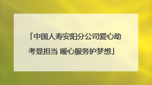 中国人寿安阳分公司爱心助考显担当 暖心服务护梦想