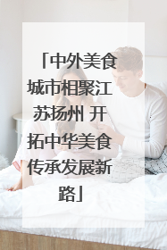 中外美食城市相聚江苏扬州 开拓中华美食传承发展新路
