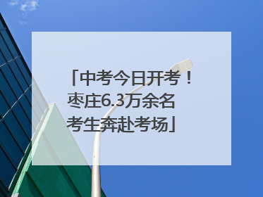 中考今日开考！枣庄6.3万余名考生奔赴考场