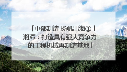 中部制造 扬帆出海①丨湘潭：打造具有强大竞争力的工程机械再制造基地