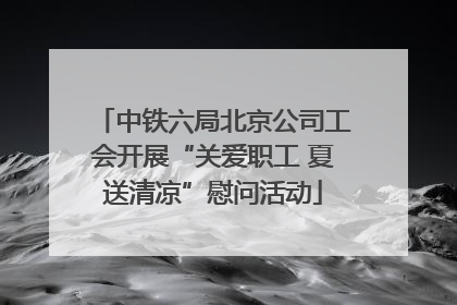 中铁六局北京公司工会开展“关爱职工 夏送清凉”慰问活动