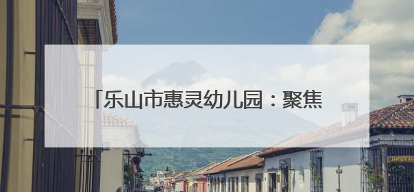 乐山市惠灵幼儿园：聚焦《指南》，助力幼儿成长