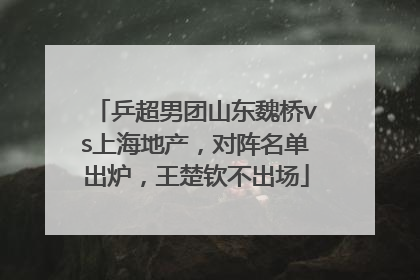 乒超男团山东魏桥vs上海地产，对阵名单出炉，王楚钦不出场
