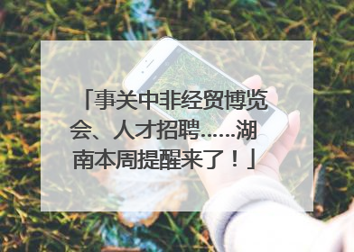 事关中非经贸博览会、人才招聘……湖南本周提醒来了！