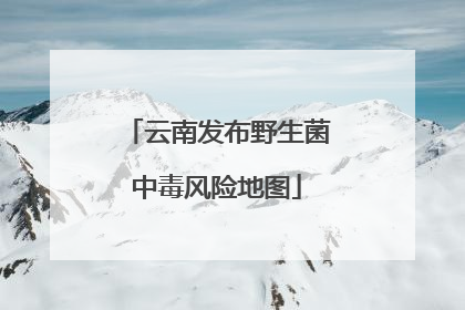 云南发布野生菌中毒风险地图