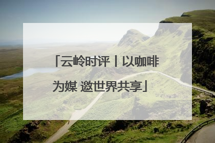 云岭时评丨以咖啡为媒 邀世界共享