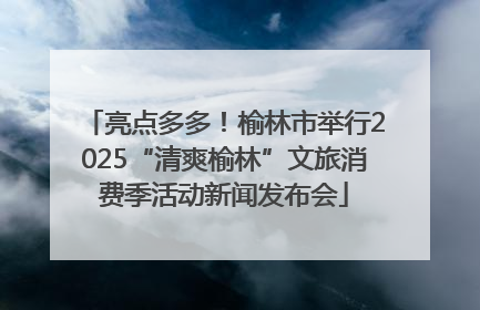 亮点多多！榆林市举行2025“清爽榆林”文旅消费季活动新闻发布会
